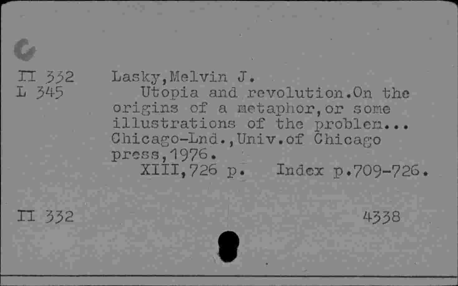 ﻿n 332
L 345
Lasky,Melvin J.
Utopia and revolution.On the origins of a Metaphor,or sone illustrations of the problen... Chicago-Lnd.,Univ.of Chicago press,1976.
XIII,726 p. Index p.709-726.
n 332
433S